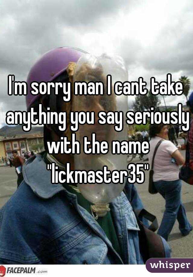 I'm sorry man I cant take anything you say seriously with the name "lickmaster35"