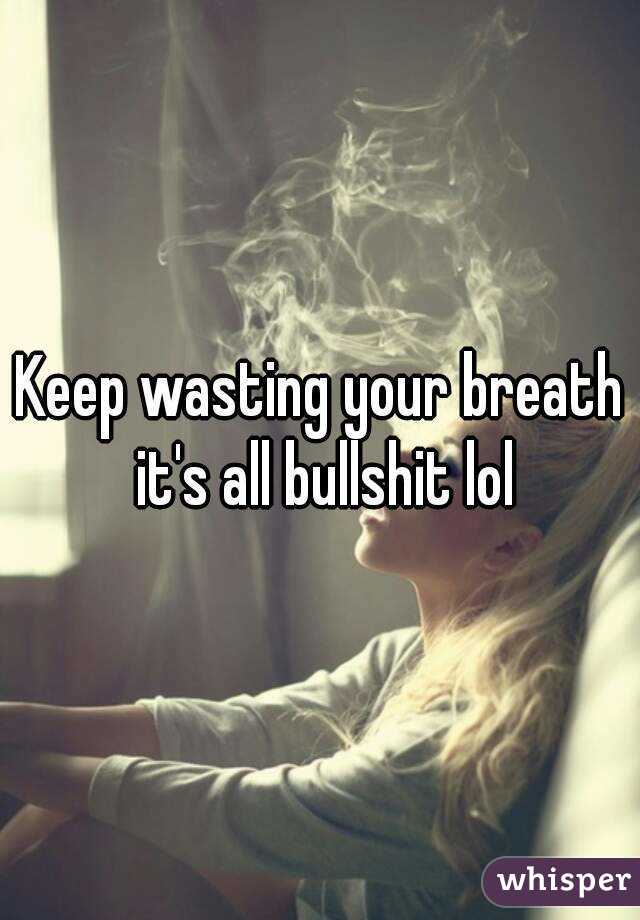 Keep wasting your breath it's all bullshit lol