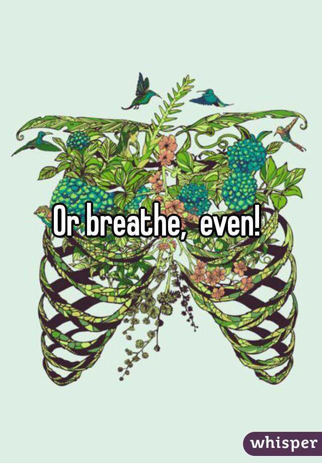 Or breathe,  even! 
