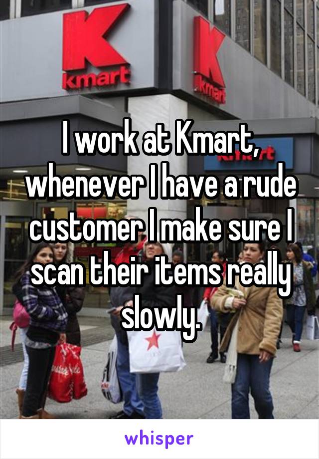 I work at Kmart, whenever I have a rude customer I make sure I scan their items really slowly.