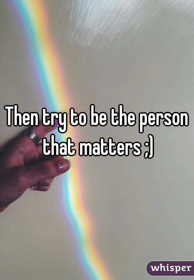 Then try to be the person that matters ;)