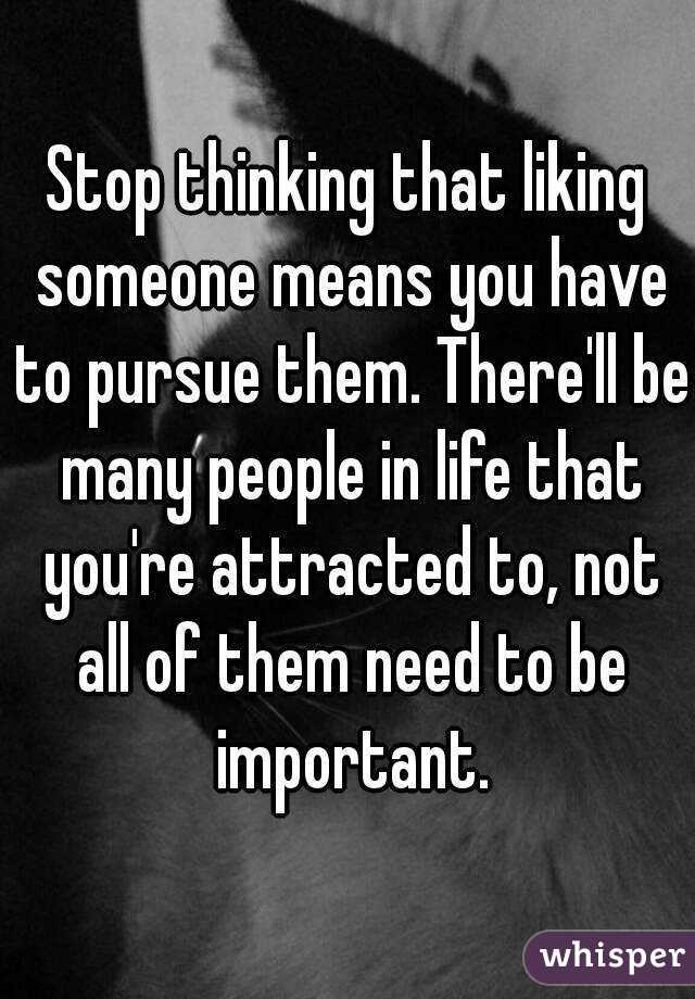 Stop thinking that liking someone means you have to pursue them. There'll be many people in life that you're attracted to, not all of them need to be important.