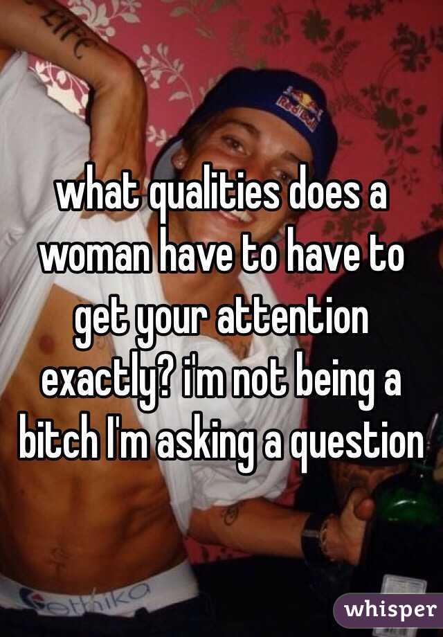 what qualities does a woman have to have to get your attention exactly? i'm not being a bitch I'm asking a question