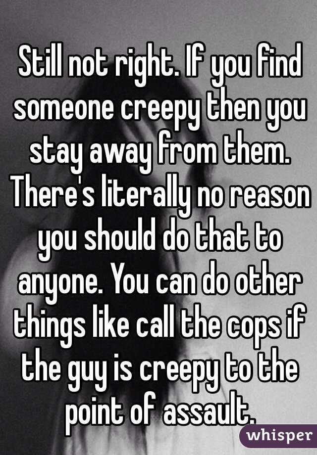 Still not right. If you find someone creepy then you stay away from them. There's literally no reason you should do that to anyone. You can do other things like call the cops if the guy is creepy to the point of assault.  