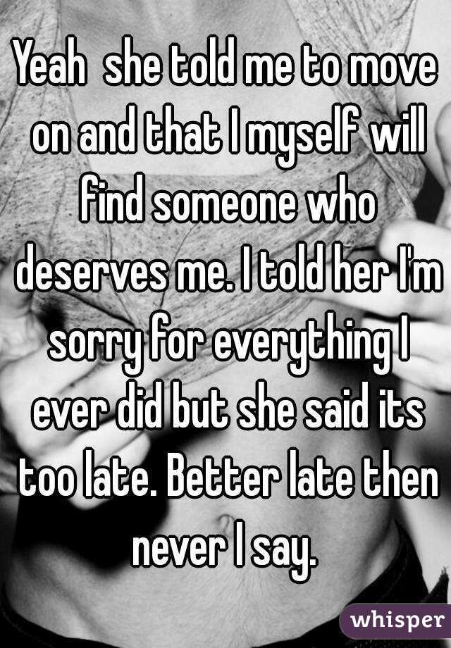 Yeah  she told me to move on and that I myself will find someone who deserves me. I told her I'm sorry for everything I ever did but she said its too late. Better late then never I say. 