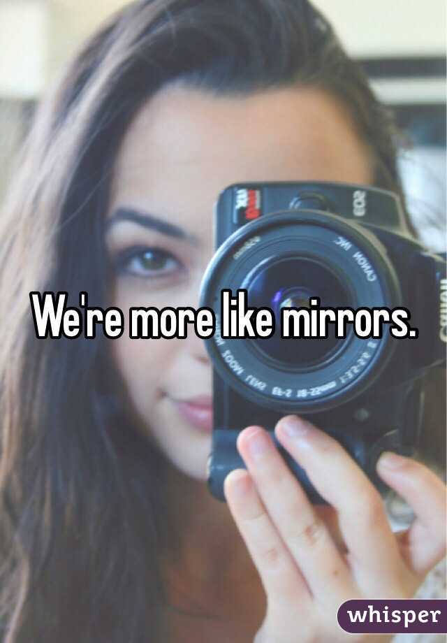We're more like mirrors. 