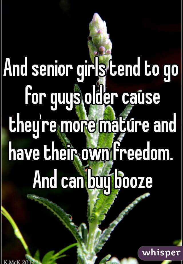 And senior girls tend to go for guys older cause they're more mature and have their own freedom.  And can buy booze