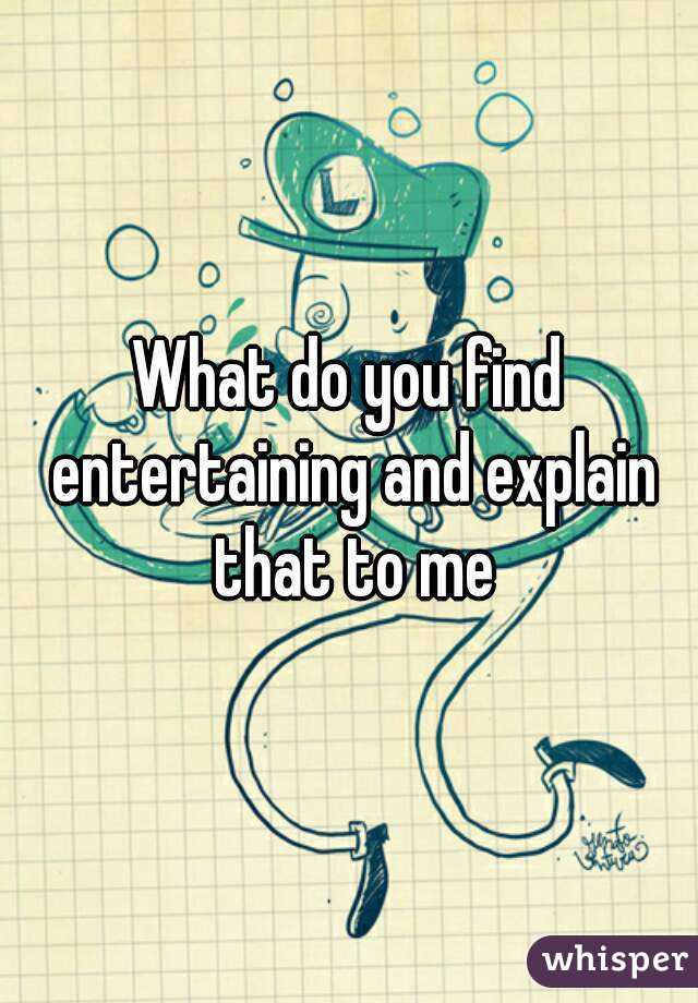 What do you find entertaining and explain that to me