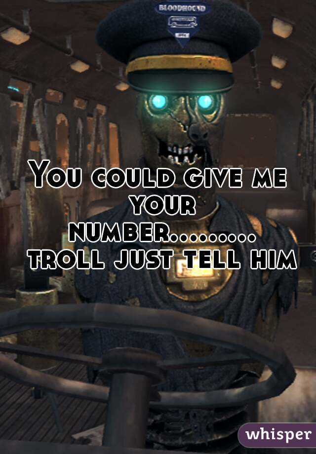 You could give me your number......... troll just tell him