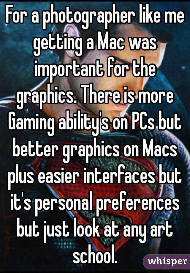For a photographer like me getting a Mac was important for the graphics. There is more Gaming ability's on PCs but better graphics on Macs plus easier interfaces but it's personal preferences but just look at any art school.