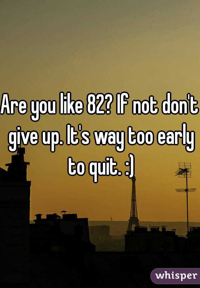 Are you like 82? If not don't give up. It's way too early to quit. :)