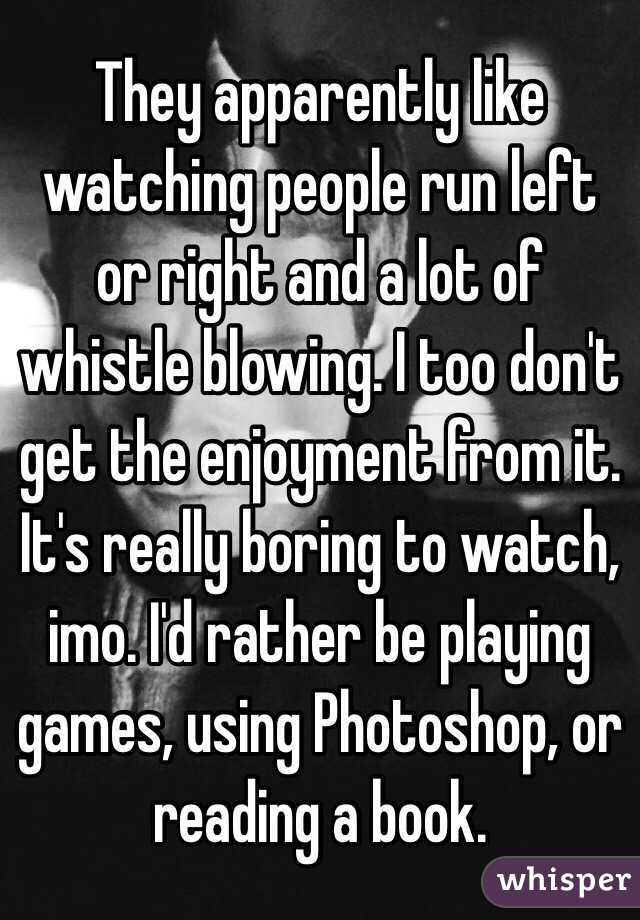 They apparently like watching people run left or right and a lot of whistle blowing. I too don't get the enjoyment from it. It's really boring to watch, imo. I'd rather be playing games, using Photoshop, or reading a book.