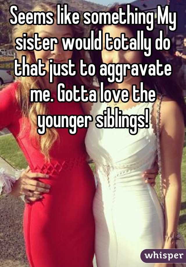 Seems like something My sister would totally do that just to aggravate me. Gotta love the younger siblings!