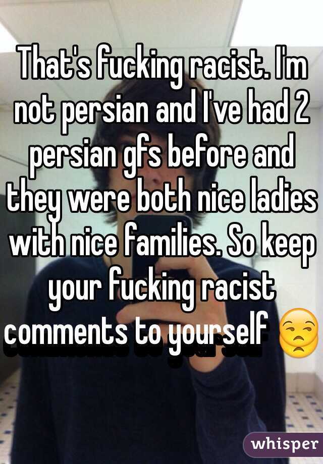 That's fucking racist. I'm not persian and I've had 2 persian gfs before and they were both nice ladies with nice families. So keep your fucking racist comments to yourself 😒