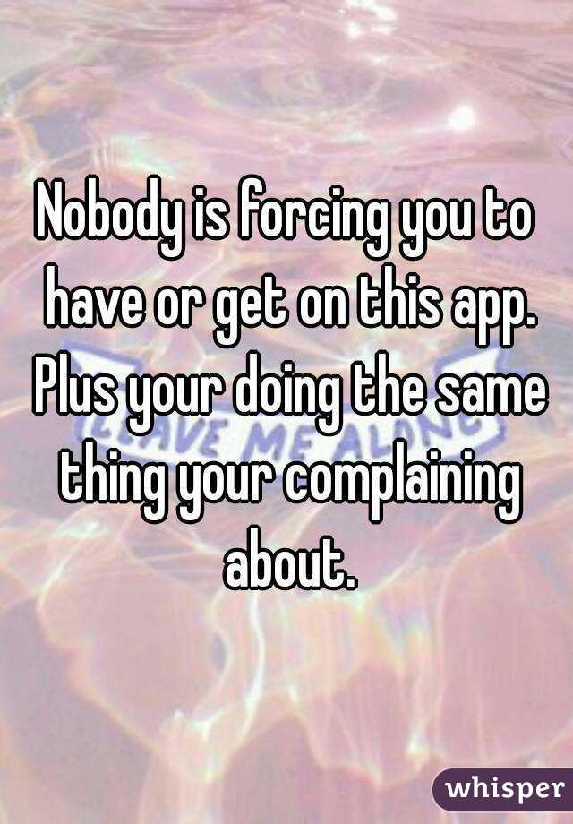 Nobody is forcing you to have or get on this app. Plus your doing the same thing your complaining about.