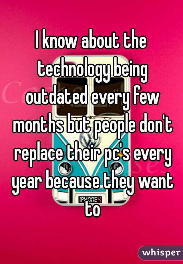 I know about the technology being outdated every few months but people don't replace their pc's every year because they want to
