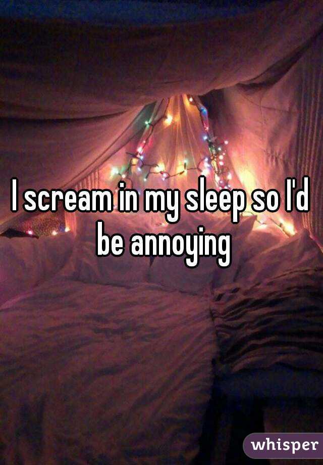 I scream in my sleep so I'd be annoying