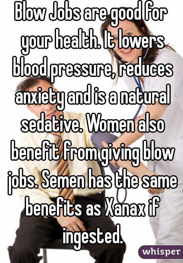 Blow Jobs are good for your health. It lowers blood pressure, reduces anxiety and is a natural sedative. Women also benefit from giving blow jobs. Semen has the same benefits as Xanax if ingested.