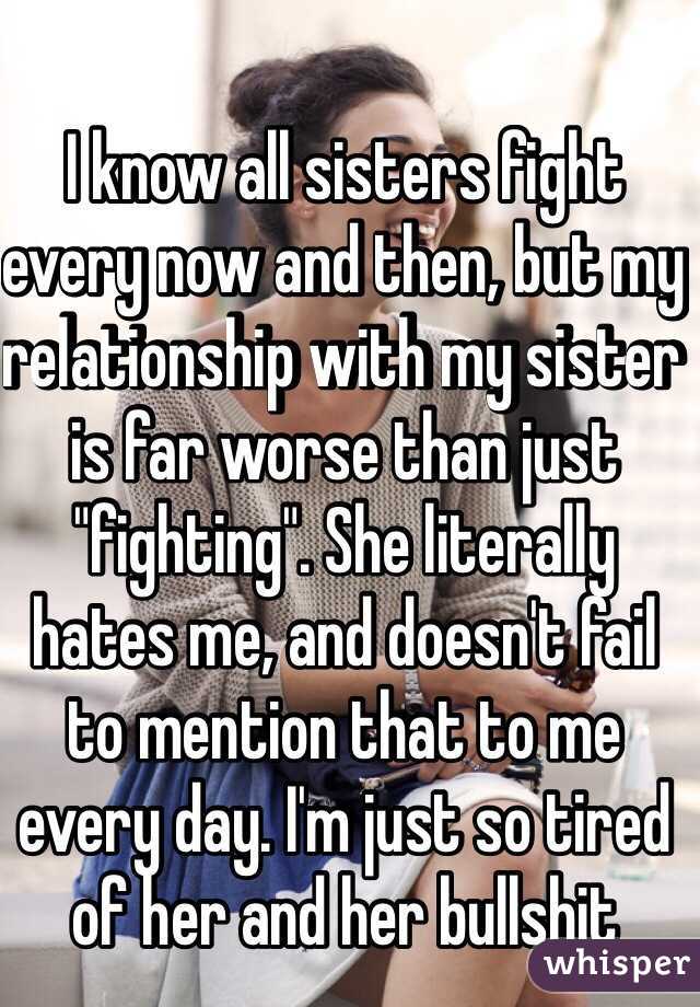 I know all sisters fight every now and then, but my relationship with my sister is far worse than just "fighting". She literally hates me, and doesn't fail to mention that to me every day. I'm just so tired of her and her bullshit