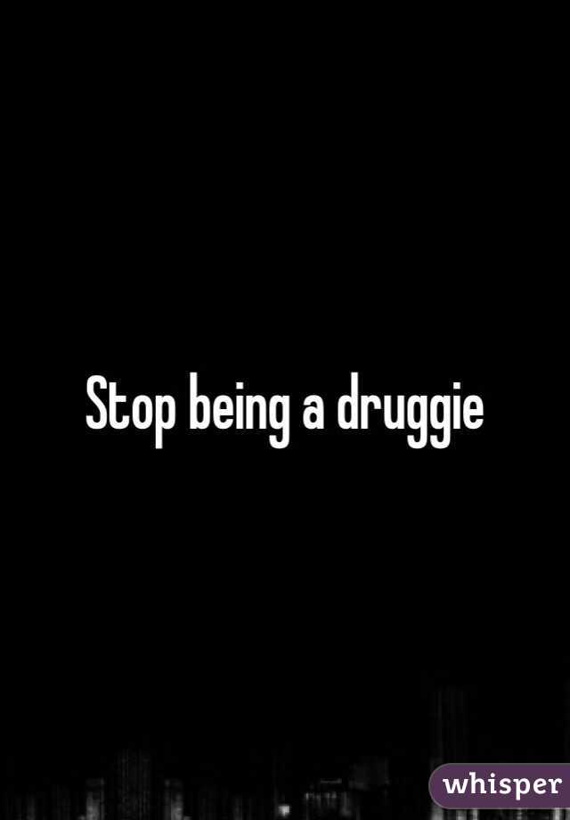 Stop being a druggie 