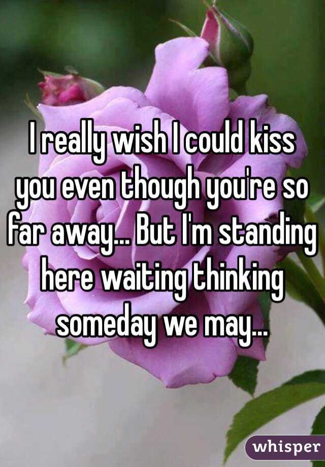 I really wish I could kiss you even though you're so far away... But I'm standing here waiting thinking someday we may...