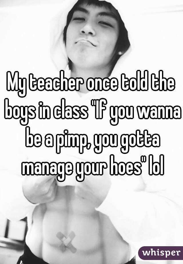 My teacher once told the boys in class "If you wanna be a pimp, you gotta manage your hoes" lol