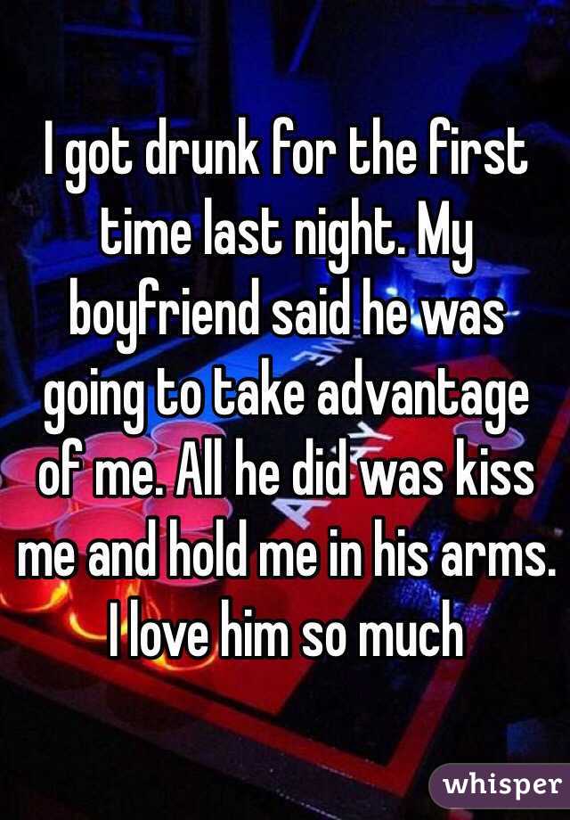 I got drunk for the first time last night. My boyfriend said he was going to take advantage of me. All he did was kiss me and hold me in his arms. I love him so much 