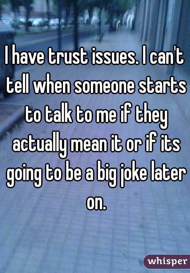 I have trust issues. I can't tell when someone starts to talk to me if they actually mean it or if its going to be a big joke later on.