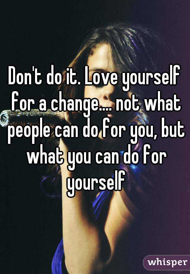 Don't do it. Love yourself for a change.... not what people can do for you, but what you can do for yourself