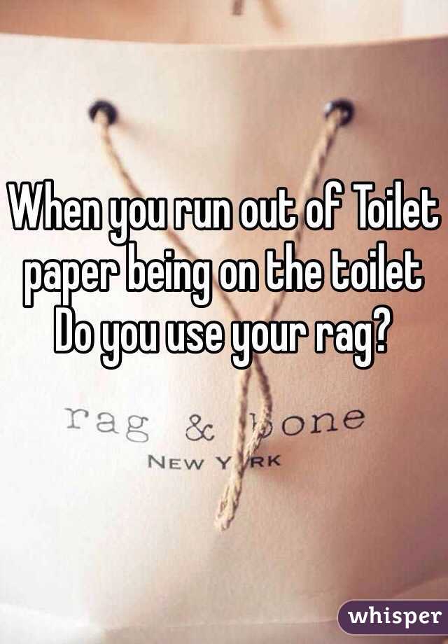 When you run out of Toilet paper being on the toilet 
Do you use your rag?