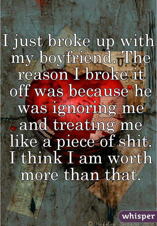 I just broke up with my boyfriend. The reason I broke it off was because he was ignoring me and treating me like a piece of shit. I think I am worth more than that.