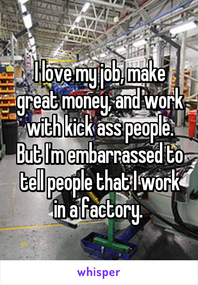 I love my job, make great money, and work with kick ass people. But I'm embarrassed to tell people that I work in a factory. 