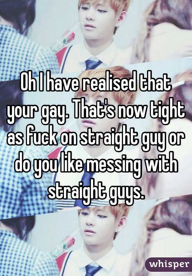 Oh I have realised that your gay. That's now tight as fuck on straight guy or do you like messing with straight guys. 