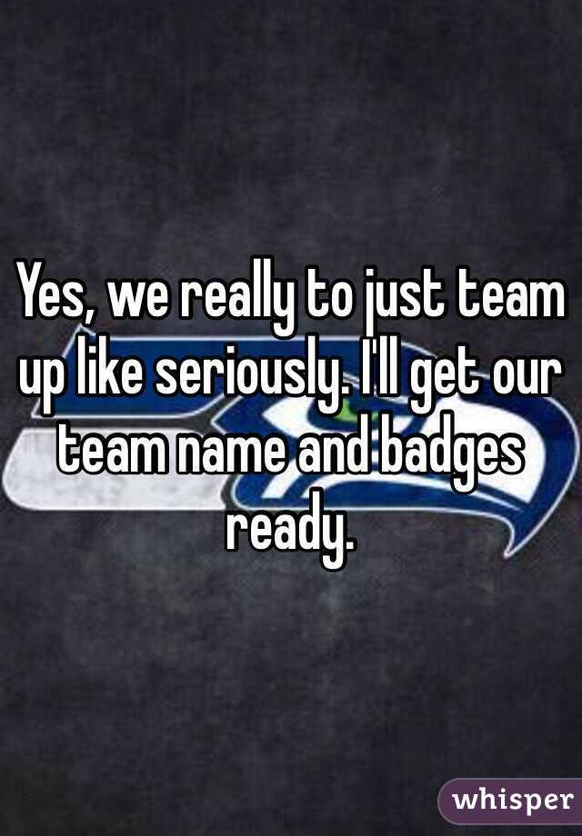 Yes, we really to just team up like seriously. I'll get our team name and badges ready.