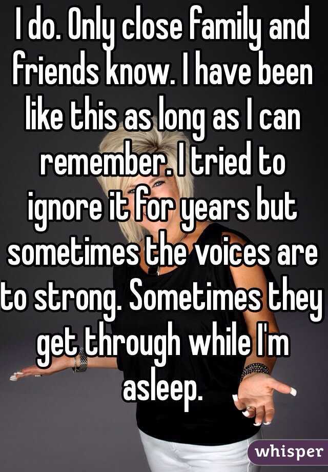 I do. Only close family and friends know. I have been like this as long as I can remember. I tried to ignore it for years but sometimes the voices are to strong. Sometimes they get through while I'm asleep.