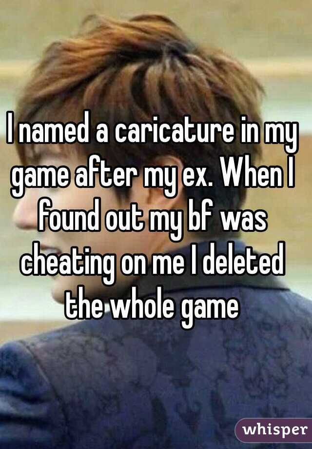 I named a caricature in my game after my ex. When I found out my bf was cheating on me I deleted the whole game 