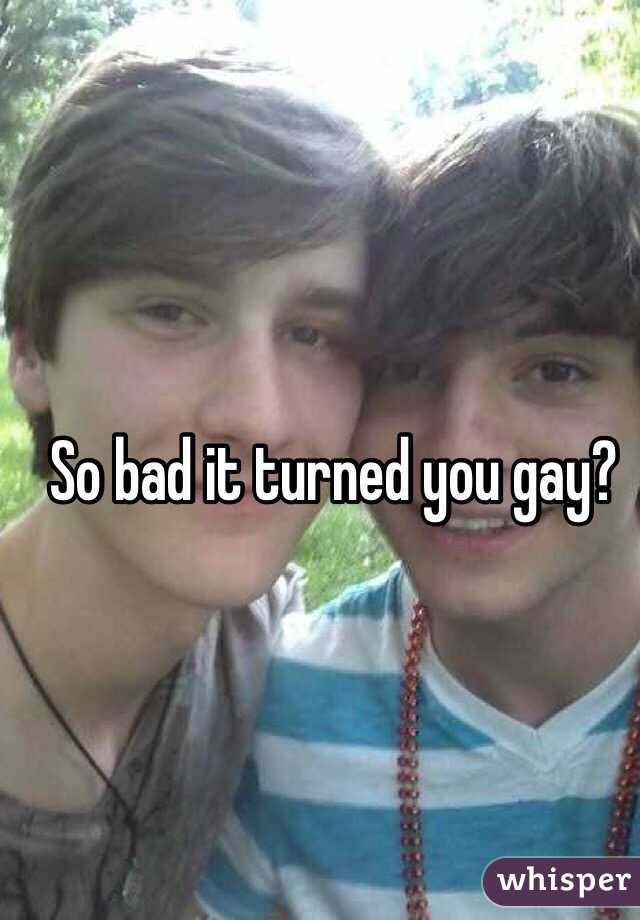 So bad it turned you gay?