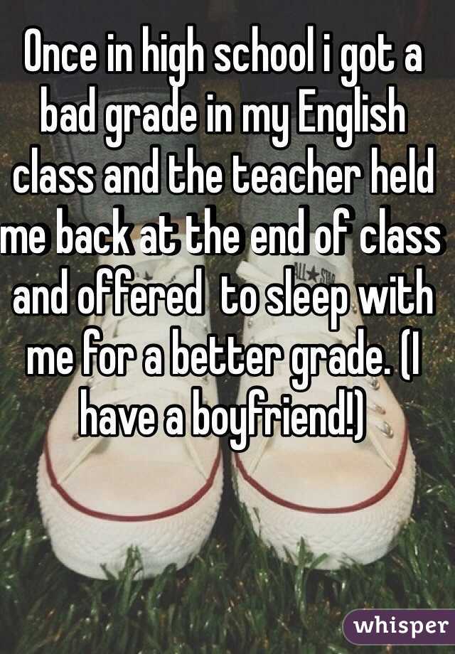 Once in high school i got a bad grade in my English class and the teacher held me back at the end of class and offered  to sleep with me for a better grade. (I have a boyfriend!)