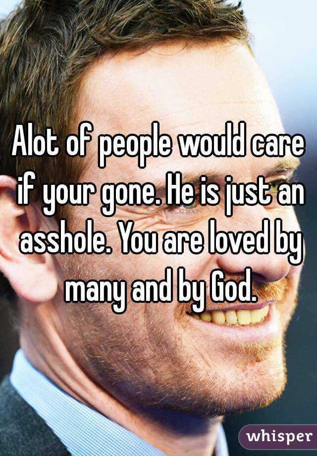 Alot of people would care if your gone. He is just an asshole. You are loved by many and by God.