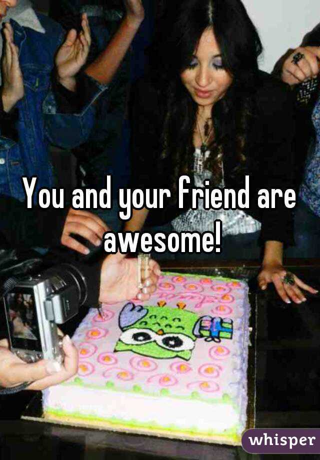 You and your friend are awesome!