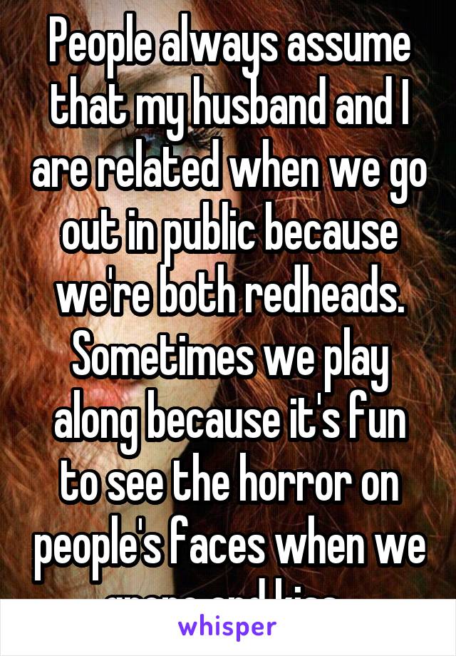 People always assume that my husband and I are related when we go out in public because we're both redheads. Sometimes we play along because it's fun to see the horror on people's faces when we grope and kiss. 