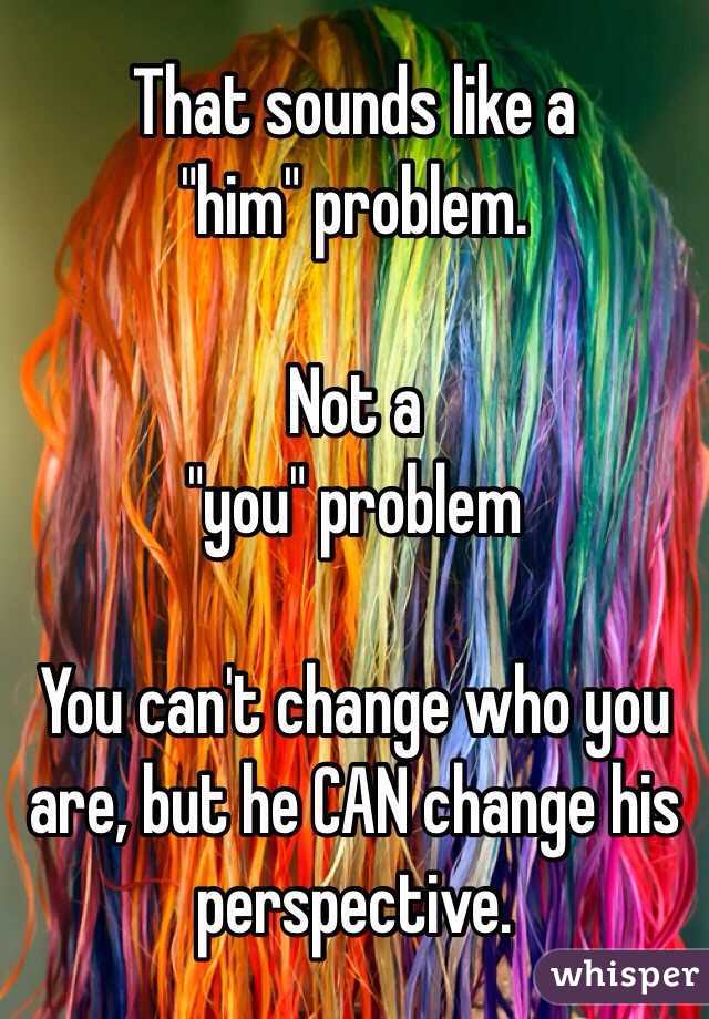 That sounds like a 
"him" problem. 

Not a
"you" problem

You can't change who you are, but he CAN change his perspective. 