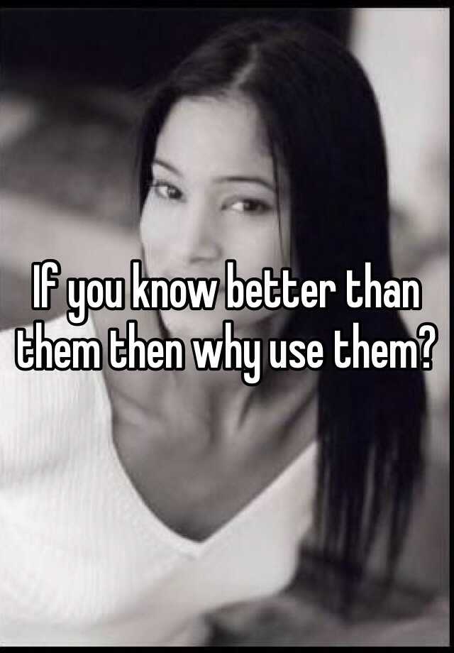 if-you-know-better-than-them-then-why-use-them