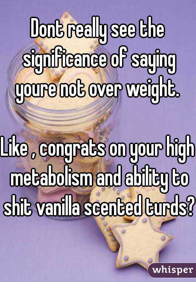 Dont really see the significance of saying youre not over weight. 

Like , congrats on your high metabolism and ability to shit vanilla scented turds? 