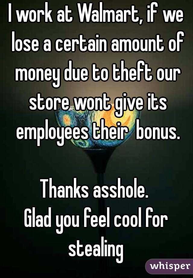 I work at Walmart, if we lose a certain amount of money due to theft our store wont give its employees their  bonus.

Thanks asshole. 
Glad you feel cool for stealing 