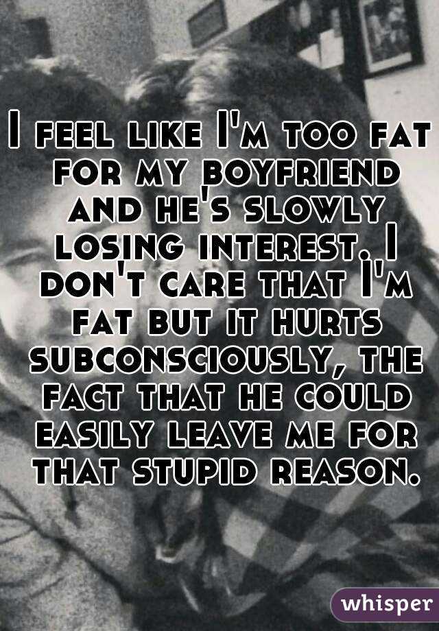 I feel like I'm too fat for my boyfriend and he's slowly losing interest. I don't care that I'm fat but it hurts subconsciously, the fact that he could easily leave me for that stupid reason.