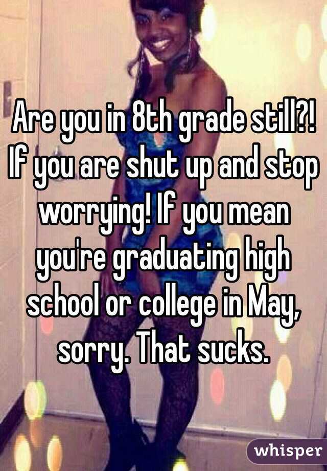 Are you in 8th grade still?! If you are shut up and stop worrying! If you mean you're graduating high school or college in May, sorry. That sucks.