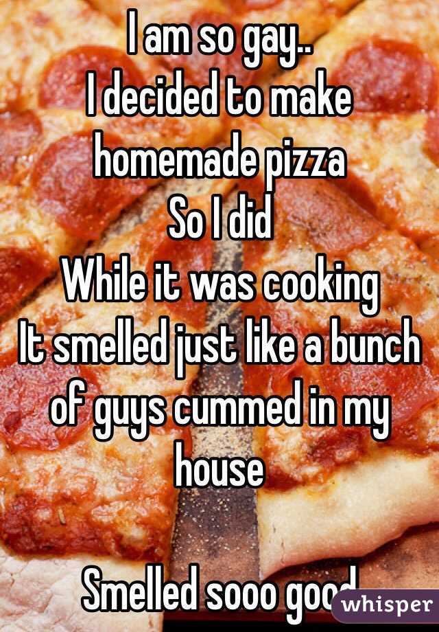       I am so gay..
I decided to make homemade pizza 
So I did
While it was cooking
It smelled just like a bunch of guys cummed in my house

Smelled sooo good