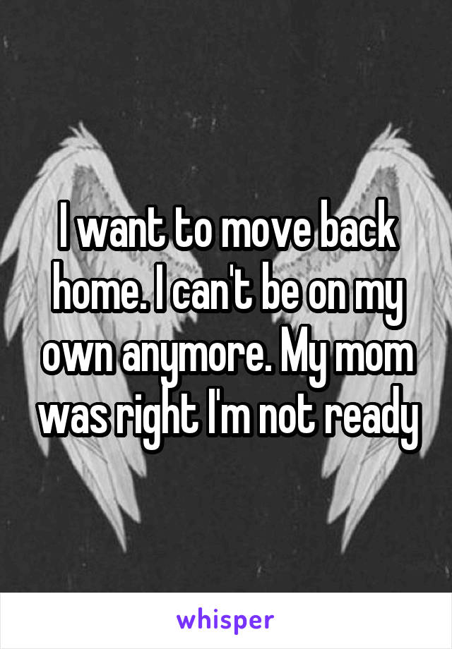I want to move back home. I can't be on my own anymore. My mom was right I'm not ready