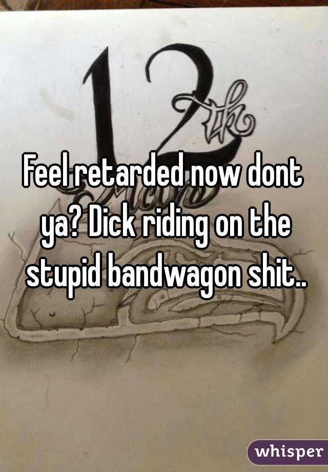 Feel retarded now dont ya? Dick riding on the stupid bandwagon shit..